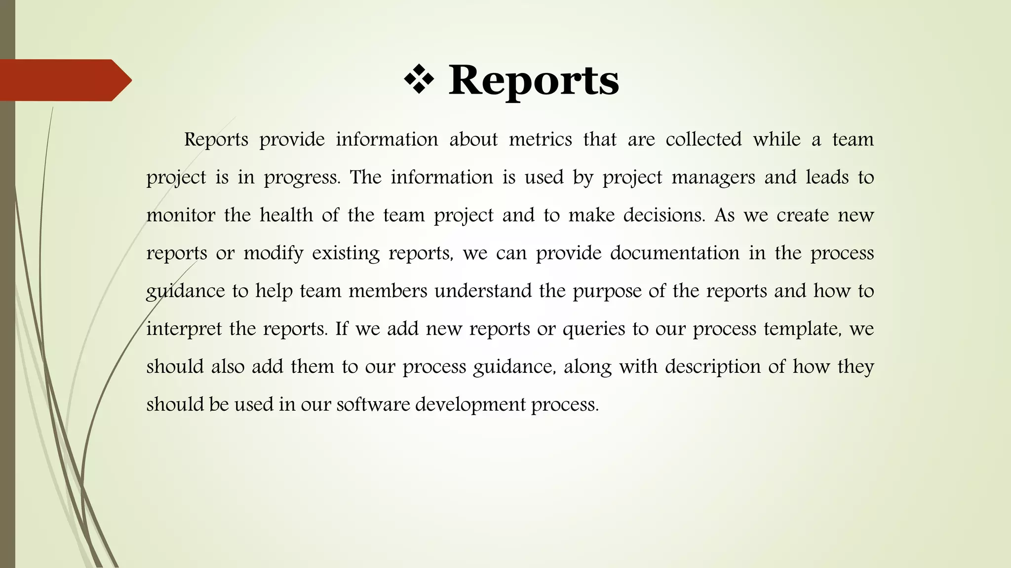  Reports
Reports provide information about metrics that are collected while a team
project is in progress. The information is used by project managers and leads to
monitor the health of the team project and to make decisions. As we create new
reports or modify existing reports, we can provide documentation in the process
guidance to help team members understand the purpose of the reports and how to
interpret the reports. If we add new reports or queries to our process template, we
should also add them to our process guidance, along with description of how they
should be used in our software development process.
 