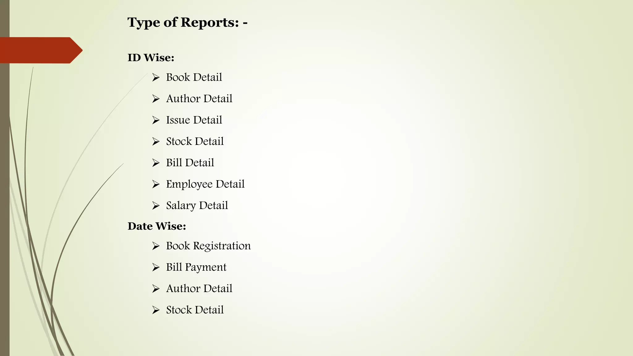 Type of Reports: -
ID Wise:
 Book Detail
 Author Detail
 Issue Detail
 Stock Detail
 Bill Detail
 Employee Detail
 Salary Detail
Date Wise:
 Book Registration
 Bill Payment
 Author Detail
 Stock Detail
 