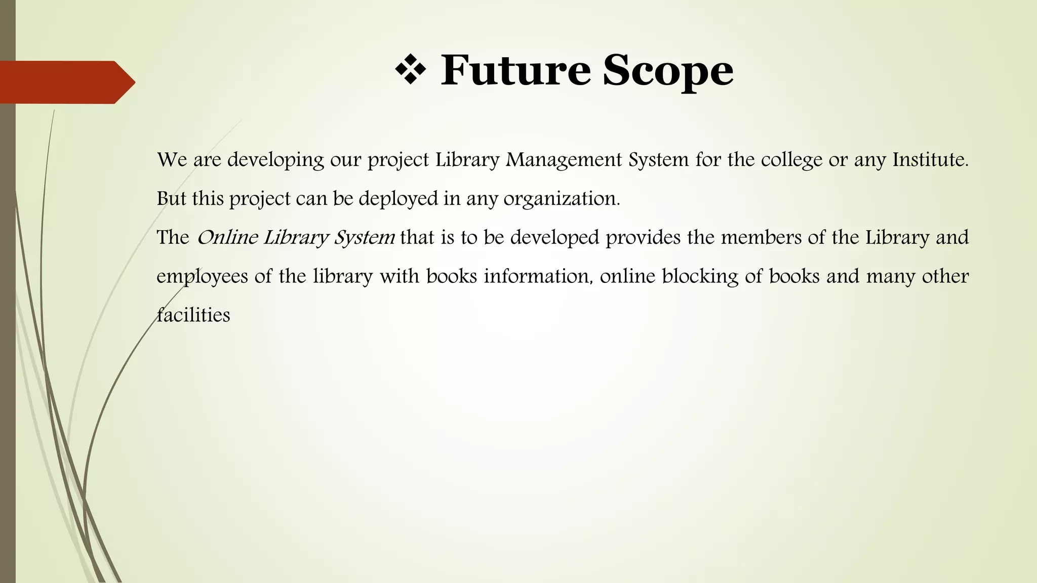  Future Scope
We are developing our project Library Management System for the college or any Institute.
But this project can be deployed in any organization.
The Online Library System that is to be developed provides the members of the Library and
employees of the library with books information, online blocking of books and many other
facilities
 