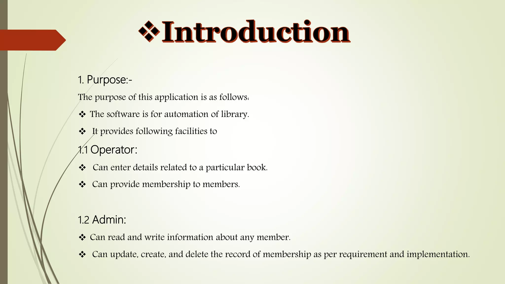 1. Purpose:-
The purpose of this application is as follows:
 The software is for automation of library.
 It provides following facilities to
1.1 Operator:
 Can enter details related to a particular book.
 Can provide membership to members.
1.2 Admin:
 Can read and write information about any member.
 Can update, create, and delete the record of membership as per requirement and implementation.
 