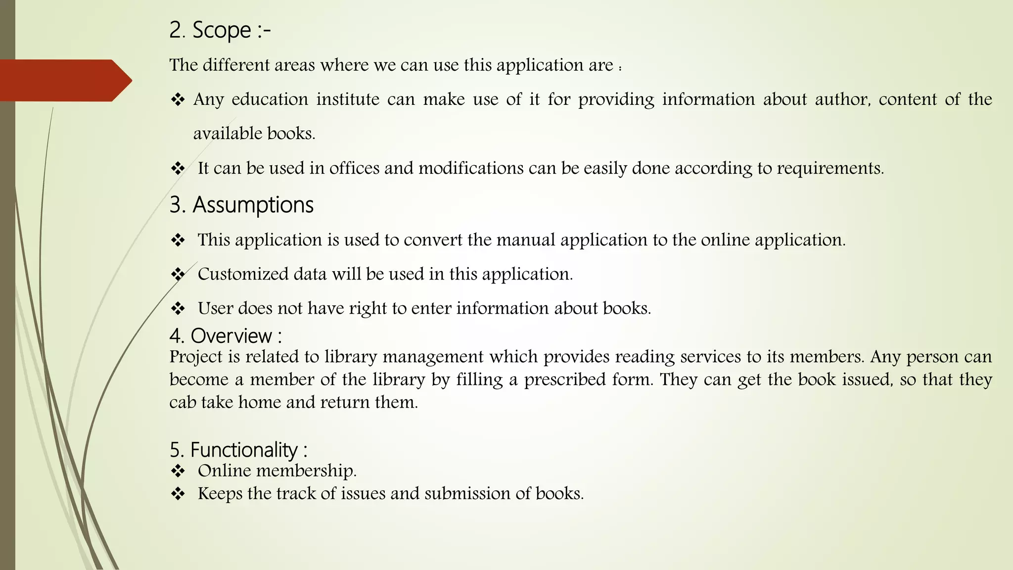 2. Scope :-
The different areas where we can use this application are :
 Any education institute can make use of it for providing information about author, content of the
available books.
 It can be used in offices and modifications can be easily done according to requirements.
3. Assumptions
 This application is used to convert the manual application to the online application.
 Customized data will be used in this application.
 User does not have right to enter information about books.
4. Overview :
Project is related to library management which provides reading services to its members. Any person can
become a member of the library by filling a prescribed form. They can get the book issued, so that they
cab take home and return them.
5. Functionality :
 Online membership.
 Keeps the track of issues and submission of books.
 