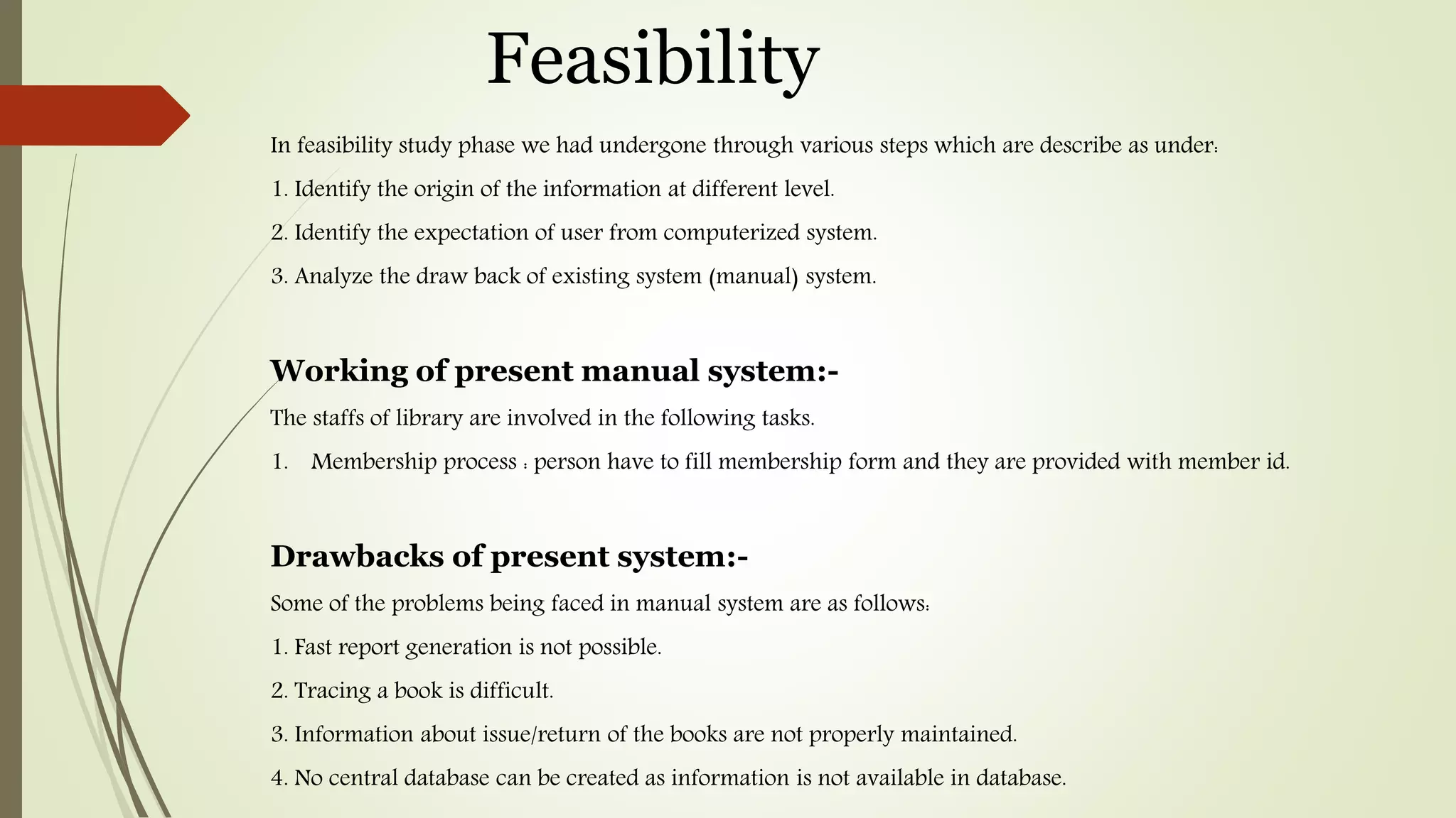 Feasibility
In feasibility study phase we had undergone through various steps which are describe as under:
1. Identify the origin of the information at different level.
2. Identify the expectation of user from computerized system.
3. Analyze the draw back of existing system (manual) system.
Working of present manual system:-
The staffs of library are involved in the following tasks.
1. Membership process : person have to fill membership form and they are provided with member id.
Drawbacks of present system:-
Some of the problems being faced in manual system are as follows:
1. Fast report generation is not possible.
2. Tracing a book is difficult.
3. Information about issue/return of the books are not properly maintained.
4. No central database can be created as information is not available in database.
 