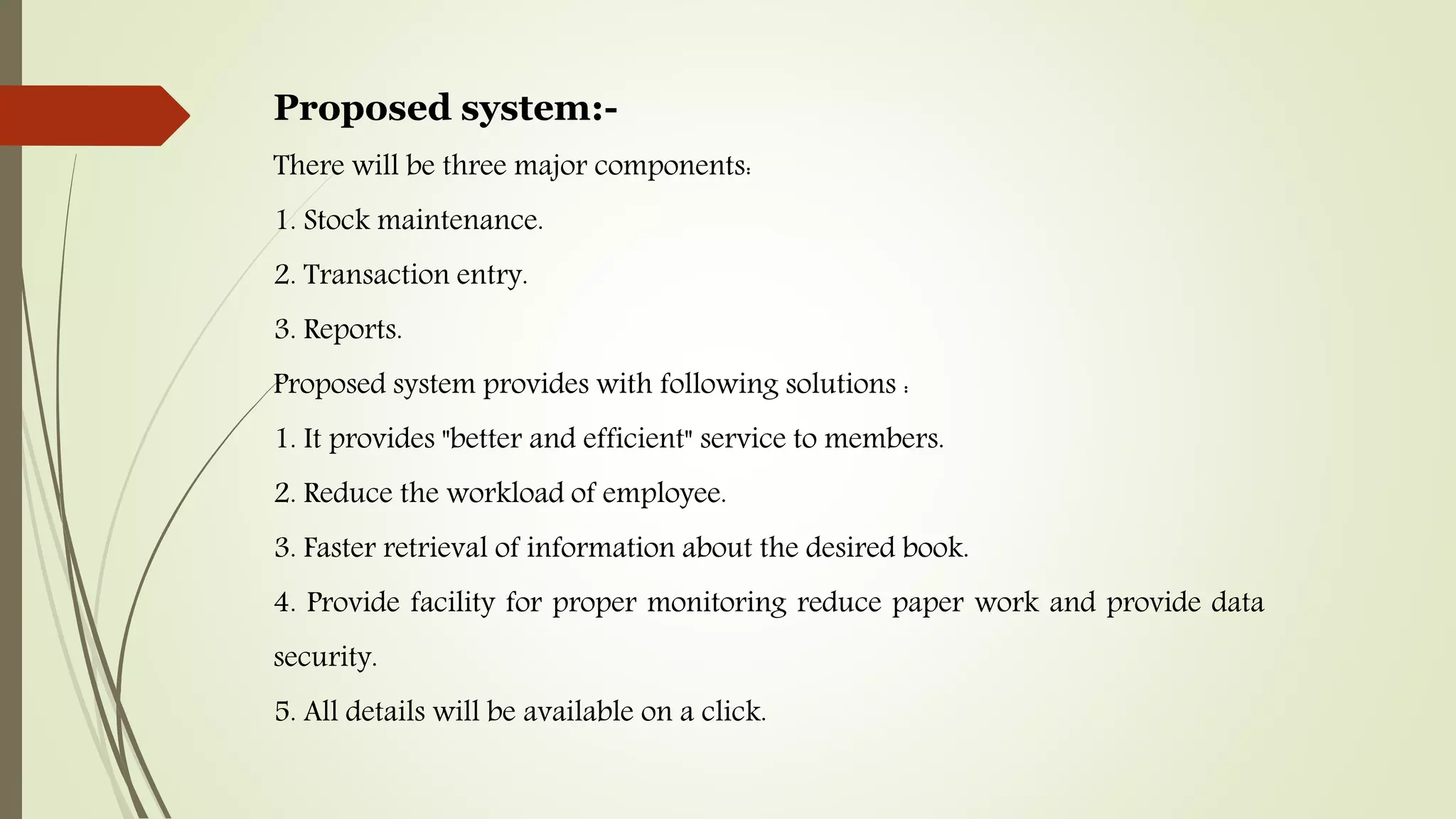 Proposed system:-
There will be three major components:
1. Stock maintenance.
2. Transaction entry.
3. Reports.
Proposed system provides with following solutions :
1. It provides "better and efficient" service to members.
2. Reduce the workload of employee.
3. Faster retrieval of information about the desired book.
4. Provide facility for proper monitoring reduce paper work and provide data
security.
5. All details will be available on a click.
 