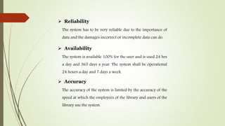  Reliability
The system has to be very reliable due to the importance of
data and the damages incorrect or incomplete data can do.
 Availability
The system is available 100% for the user and is used 24 hrs
a day and 365 days a year. The system shall be operational
24 hours a day and 7 days a week.
 Accuracy
The accuracy of the system is limited by the accuracy of the
speed at which the employees of the library and users of the
library use the system.
 