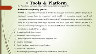  Tools & Platform
My Project uses and works following tools and platforms respectively:
Front end:- asp.net 3.5(c#):-
ASP.NET is Microsoft’s new version of ASP for the managed environment. ASP.NET brings about
significant changes from its predecessor, most notably by supporting strongly typed and
precompiled languages such as C# and VB. With ASP.NET you can also design web application GUIs
using the drag-and-drop form design approach that made Visual Basic popular. ASP.NET is a
server-side technology that requires the installation of Microsoft Internet Information Server (IIS).
Some features of ASP.NET are as follows:-
 Separation of code from content.
 Support for compiled languages
 Greater support for different browsers via server-side
 Intuitive GUI design.
 A quick and easy way to develop applications.
 Native code compilation.
 A common programming platform across all Microsoft applications.
 
