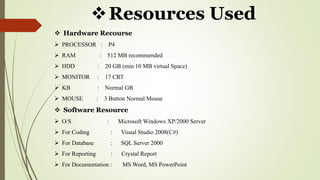 Resources Used
 Hardware Recourse
 PROCESSOR : P4
 RAM : 512 MB recommended
 HDD : 20 GB (min 10 MB virtual Space)
 MONITOR : 17 CRT
 KB : Normal GB
 MOUSE : 3 Button Normal Mouse
 Software Resource
 O/S : Microsoft Windows XP/2000 Server
 For Coding : Visual Studio 2008(C#)
 For Database : SQL Server 2000
 For Reporting : Crystal Report
 For Documentation : MS Word, MS PowerPoint
 