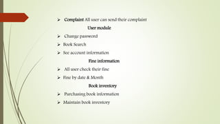  Complaint All user can send their complaint
User module
 Change password
 Book Search
 See account information
Fine information
 All user check their fine
 Fine by date & Month
Book inventory
 Purchasing book information
 Maintain book inventory
 