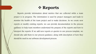 Reports
Reports provide information about metrics that are collected while a team
project is in progress. The information is used by project managers and leads to
monitor the health of the team project and to make decisions. As we create new
reports or modify existing reports, we can provide documentation in the process
guidance to help team members understand the purpose of the reports and how to
interpret the reports. If we add new reports or queries to our process template, we
should also add them to our process guidance, along with description of how they
should be used in our software development process.
 