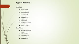 Type of Reports: -
ID Wise:
 Book Detail
 Author Detail
 Issue Detail
 Stock Detail
 Bill Detail
 Employee Detail
 Salary Detail
Date Wise:
 Book Registration
 Bill Payment
 Author Detail
 Stock Detail
 