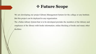  Future Scope
We are developing our project Library Management System for the college or any Institute.
But this project can be deployed in any organization.
The Online Library System that is to be developed provides the members of the Library and
employees of the library with books information, online blocking of books and many other
facilities
 
