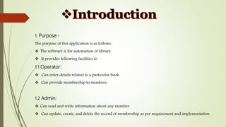 1. Purpose:-
The purpose of this application is as follows:
 The software is for automation of library.
 It provides following facilities to
1.1 Operator:
 Can enter details related to a particular book.
 Can provide membership to members.
1.2 Admin:
 Can read and write information about any member.
 Can update, create, and delete the record of membership as per requirement and implementation.
 