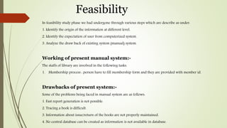 Feasibility
In feasibility study phase we had undergone through various steps which are describe as under:
1. Identify the origin of the information at different level.
2. Identify the expectation of user from computerized system.
3. Analyze the draw back of existing system (manual) system.
Working of present manual system:-
The staffs of library are involved in the following tasks.
1. Membership process : person have to fill membership form and they are provided with member id.
Drawbacks of present system:-
Some of the problems being faced in manual system are as follows:
1. Fast report generation is not possible.
2. Tracing a book is difficult.
3. Information about issue/return of the books are not properly maintained.
4. No central database can be created as information is not available in database.
 