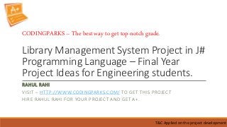 Library Management System Project in J#
Programming Language – Final Year
Project Ideas for Engineering students.
RAHUL RAHI
VISIT – HTTP://WWW.CODINGPARKS.COM/ TO GET THIS PROJECT
HIRE RAHUL RAHI FOR YOUR PROJECT AND GET A+.
T&C Applied on the project development
CODINGPARKS – The best way to get top-notch grade.
 