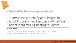 Library Management System Project in
JScript Programming Language – Final Year
Project Ideas for Engineering students.
RAHUL RAHI
VISIT – HTTP://WWW.CODINGPARKS.COM/ TO GET THIS PROJECT
HIRE RAHUL RAHI FOR YOUR PROJECT AND GET A+.
T&C Applied on the project development
CODINGPARKS – The best way to get top-notch grade.
 