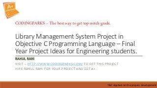 Library Management System Project in
Objective C Programming Language – Final
Year Project Ideas for Engineering students.
RAHUL RAHI
VISIT – HTTP://WWW.CODINGPARKS.COM/ TO GET THIS PROJECT
HIRE RAHUL RAHI FOR YOUR PROJECT AND GET A+.
T&C Applied on the project development
CODINGPARKS – The best way to get top-notch grade.
 