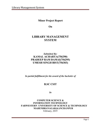 Library Management System
Minor Project Report
On
LIBRARY MANAGEMENT
SYSTEM
Submitted By:
KAMAL ACHARYA(756290)
PRADEEP RAM DAMAI(756295)
UMESH SINGH BIST(756303)
In partial fulfillment for the award of the bacholer of
B.SC CSIT
In
COMPUTER SCIENCE &
INFORMATION TECHNOLOGY
FARWESTERN UNIVERSITY OF SCIENCE & TECHNOLOGY
MAHENDRANAGAR,KANCHANPUR
February, 2019
Page 1
 