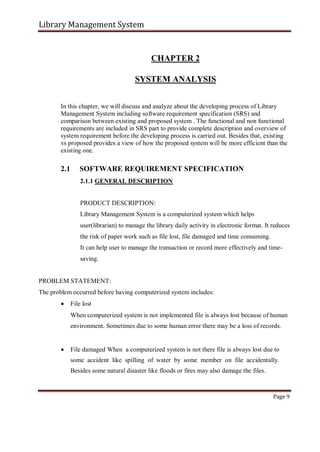 Library Management System
CHAPTER 2
SYSTEM ANALYSIS
In this chapter, we will discuss and analyze about the developing process of Library
Management System including software requirement specification (SRS) and
comparison between existing and proposed system . The functional and non functional
requirements are included in SRS part to provide complete description and overview of
system requirement before the developing process is carried out. Besides that, existing
vs proposed provides a view of how the proposed system will be more efficient than the
existing one.
2.1 SOFTWARE REQUIREMENT SPECIFICATION
2.1.1 GENERAL DESCRIPTION
PRODUCT DESCRIPTION:
Library Management System is a computerized system which helps
user(librarian) to manage the library daily activity in electronic format. It reduces
the risk of paper work such as file lost, file damaged and time consuming.
It can help user to manage the transaction or record more effectively and time-
saving.
PROBLEM STATEMENT:
The problem occurred before having computerized system includes:
 File lost

When computerized system is not implemented file is always lost because of human
environment. Sometimes due to some human error there may be a loss of records.


 File damaged When a computerized system is not there file is always lost due to
some accident like spilling of water by some member on file accidentally.
Besides some natural disaster like floods or fires may also damage the files.
Page 9
 