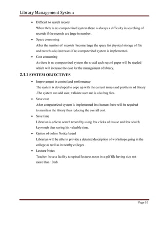 Library Management System
 Difficult to search record

When there is no computerized system there is always a difficulty in searching of
records if the records are large in number.

 Space consuming

After the number of records become large the space for physical storage of file
and records also increases if no computerized system is implemented.

 Cost consuming

As there is no computerized system the to add each record paper will be needed
which will increase the cost for the management of library.
2.1.2 SYSTEM OBJECTIVES
 Improvement in control and performance

The system is developed to cope up with the current issues and problems of library

.The system can add user, validate user and is also bug free.

 Save cost

After computerized system is implemented less human force will be required
to maintain the library thus reducing the overall cost.

 Save time

Librarian is able to search record by using few clicks of mouse and few search
keywords thus saving his valuable time.

 Option of online Notice board

Librarian will be able to provide a detailed description of workshops going in the
college as well as in nearby colleges

 Lecture Notes

Teacher have a facility to upload lectures notes in a pdf file having size not
more than 10mb
Page 10
 