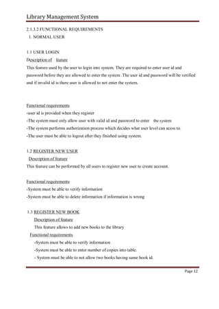 Library Management System
2.1.3.2 FUNCTIONAL REQUIREMENTS
1. NORMAL USER
1.1 USER LOGIN
Description of feature
This feature used by the user to login into system. They are required to enter user id and
password before they are allowed to enter the system .The user id and password will be verified
and if invalid id is there user is allowed to not enter the system.
Functional requirements
-user id is provided when they register
-The system must only allow user with valid id and password to enter the system
-The system performs authorization process which decides what user level can acess to.
-The user must be able to logout after they finished using system.
1.2 REGISTER NEW USER
Description of feature
This feature can be performed by all users to register new user to create account.
Functional requirements
-System must be able to verify information
-System must be able to delete information if information is wrong
1.3 REGISTER NEW BOOK
Description of feature
This feature allows to add new books to the library
Functional requirements
-System must be able to verify information
-System must be able to enter number of copies into table.
- System must be able to not allow two books having same book id.
Page 12
 