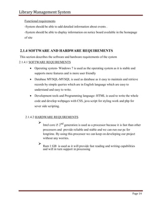 Library Management System
Functional requirements
-System should be able to add detailed information about events .
-System should be able to display information on notice board available in the homepage
of site
2.1.4 SOFTWARE AND HARDWARE REQUIREMENTS
This section describes the software and hardware requirements of the system
2.1.4.1 SOFTWARE REQUIREMENTS
 Operating system- Windows 7 is used as the operating system as it is stable and
supports more features and is more user friendly

 Database MYSQL-MYSQL is used as database as it easy to maintain and retrieve
records by simple queries which are in English language which are easy to
understand and easy to write.

 Development tools and Programming language- HTML is used to write the whole
code and develop webpages with CSS, java script for styling work and php for
sever side scripting.
2.1.4.2 HARDWARE REQUIREMENTS

Intel core i5 2nd
generation is used as a processor because it is fast than other
processors and provide reliable and stable and we can run our pc for
longtime. By using this processor we can keep on developing our project
without any worries.



Ram 1 GB is used as it will provide fast reading and writing capabilities
and will in turn support in processing

Page 14
 