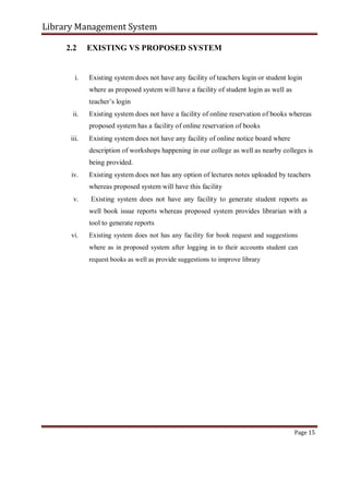 Library Management System
2.2 EXISTING VS PROPOSED SYSTEM
i. Existing system does not have any facility of teachers login or student login
where as proposed system will have a facility of student login as well as
teacher’s login
ii. Existing system does not have a facility of online reservation of books whereas
proposed system has a facility of online reservation of books
iii. Existing system does not have any facility of online notice board where
description of workshops happening in our college as well as nearby colleges is
being provided.
iv. Existing system does not has any option of lectures notes uploaded by teachers
whereas proposed system will have this facility
v. Existing system does not have any facility to generate student reports as
well book issue reports whereas proposed system provides librarian with a
tool to generate reports
vi. Existing system does not has any facility for book request and suggestions
where as in proposed system after logging in to their accounts student can
request books as well as provide suggestions to improve library
Page 15
 