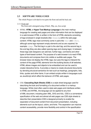 Library Management System
2.3 SOFTWARE TOOLS USED
The whole Project is divided in two parts the front end and the back end.
2.3.1 Front end
The front end is designed using of html , Php ,css, Java script
 HTML- HTML or Hyper Text Markup Language is the main markup
language for creating web pages and other information that can be displayed
in a web browser.HTML is written in the form of HTML elements consisting
of tags enclosed in angle brackets (like <html>), within the web page
content. HTML tags most commonly come in pairs like <h1> and </h1>,
although some tags represent empty elements and so are unpaired, for
example <img>. The first tag in a pair is the start tag, and the second tag is
the end tag (they are also called opening tags and closing tags). In between
these tags web designers can add text, further tags, comments and other
types of text-based content. The purpose of a web browser is to read HTML
documents and compose them into visible or audible web pages. The
browser does not display the HTML tags, but uses the tags to interpret the
content of the page.HTML elements form the building blocks of all websites.
HTML allows images and objects to be embedded and can be used to
create interactive forms. It provides a means to create structured documents
by denoting structural semantics for text such as headings, paragraphs, lists,
links, quotes and other items. It can embed scripts written in languages such
as JavaScript which affect the behavior of HTML web pages.


 CSS- Cascading Style Sheets (CSS) is a style sheet language used for
describing the look and formatting of a document written in a markup
language. While most often used to style web pages and interfaces written
in HTML and XHTML, the language can be applied to any kind

of XML document, including plain XML, SVG and XUL. CSS is a cornerstone
specification of the web and almost all web pages use CSS style sheets to
describe their presentation.CSS is designed primarily to enable the
separation of document content from document presentation, including
elements such as the layout, colors, and fonts. This separation can improve
content accessibility, provide more flexibility and control in the specification
Page 16
 