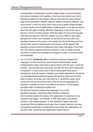 Library Management System
of presentation characteristics, enable multiple pages to share formatting,
and reduce complexity and repetition in the structural content (such as by
allowing for table less web design).CSS can also allow the same markup
page to be presented in different styles for different rendering methods, such
as on-screen, in print, by voice (when read out by a speech-based browser
or screen reader) and on Braille-based, tactile devices. It can also be used to
allow the web page to display differently depending on the screen size or
device on which it is being viewed. While the author of a document typically
links that document to a CSS file, readers can use a different style sheet,
perhaps one on their own computer, to override the one the author has
specified. However if the author or the reader did not link the document to a
specific style sheet the default style of the browser will be applied.CSS
specifies a priority scheme to determine which style rules apply if more than
one rule matches against a particular element. In this so-called cascade,
priorities or weights are calculated and assigned to rules, so that the results
are predictable.
 JAVA SCRIPT- JavaScript (JS) is a dynamic computer programming
language. It is most commonly used as part of web browsers, whose
implementations allow client-side scripts to interact with the user, control the
browser, communicate asynchronously, and alter the document content that
is displayed. It is also being used in server-side programming, game
development and the creation of desktop and mobile applications. JavaScript
is a prototype-based scripting language with dynamic typing and has first-
class functions. Its syntax was influenced by C. JavaScript copies many
names and naming conventions from Java, but the two languages are
otherwise unrelated and have very different semantics. The key design
principles within JavaScript are taken from

the Self and Scheme programming languages. It is a multi-
paradigm language, supporting object-oriented, imperative,

and functional programming styles. The application of JavaScript to use
outside of web pages—for example, in PDF documents, site-specific
browsers, and desktop widgets—is also significant. Newer and faster
JavaScript VMs and platforms built upon them (notably Node.js) have also
increased the popularity of JavaScript for server-side web applications. On
the client side, JavaScript was traditionally implemented as
Page 17
 