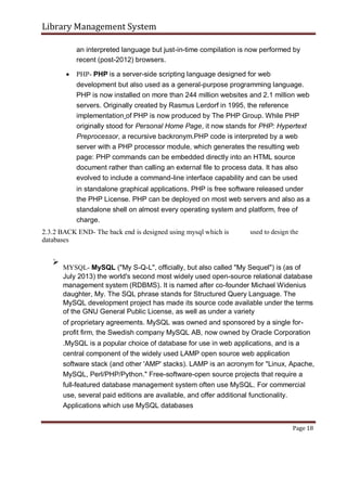Library Management System
an interpreted language but just-in-time compilation is now performed by
recent (post-2012) browsers.
 PHP- PHP is a server-side scripting language designed for web
development but also used as a general-purpose programming language.
PHP is now installed on more than 244 million websites and 2.1 million web
servers. Originally created by Rasmus Lerdorf in 1995, the reference
implementation of PHP is now produced by The PHP Group. While PHP
originally stood for Personal Home Page, it now stands for PHP: Hypertext
Preprocessor, a recursive backronym.PHP code is interpreted by a web
server with a PHP processor module, which generates the resulting web
page: PHP commands can be embedded directly into an HTML source
document rather than calling an external file to process data. It has also
evolved to include a command-line interface capability and can be used

in standalone graphical applications. PHP is free software released under
the PHP License. PHP can be deployed on most web servers and also as a
standalone shell on almost every operating system and platform, free of
charge.
2.3.2 BACK END- The back end is designed using mysql which is
databases
used to design the

MYSQL- MySQL ("My S-Q-L", officially, but also called "My Sequel") is (as of
July 2013) the world's second most widely used open-source relational database
management system (RDBMS). It is named after co-founder Michael Widenius
daughter, My. The SQL phrase stands for Structured Query Language. The
MySQL development project has made its source code available under the terms
of the GNU General Public License, as well as under a variety


of proprietary agreements. MySQL was owned and sponsored by a single for-
profit firm, the Swedish company MySQL AB, now owned by Oracle Corporation

.MySQL is a popular choice of database for use in web applications, and is a
central component of the widely used LAMP open source web application
software stack (and other 'AMP' stacks). LAMP is an acronym for "Linux, Apache,
MySQL, Perl/PHP/Python." Free-software-open source projects that require a
full-featured database management system often use MySQL. For commercial
use, several paid editions are available, and offer additional functionality.
Applications which use MySQL databases
Page 18
 
