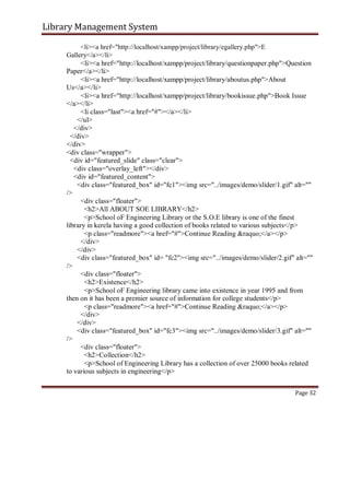 Library Management System
<li><a href="http://localhost/xampp/project/library/egallery.php">E
Gallery</a></li>
<li><a href="http://localhost/xampp/project/library/questionpaper.php">Question
Paper</a></li>
<li><a href="http://localhost/xampp/project/library/aboutus.php">About
Us</a></li>
<li><a href="http://localhost/xampp/project/library/bookissue.php">Book Issue
</a></li>
<li class="last"><a href="#"></a></li>
</ul>
</div>
</div>
</div>
<div class="wrapper">
<div id="featured_slide" class="clear">
<div class="overlay_left"></div>
<div id="featured_content">
<div class="featured_box" id="fc1"><img src="../images/demo/slider/1.gif" alt=""
/>
<div class="floater">
<h2>All ABOUT SOE LIBRARY</h2>
<p>School oF Engineering Library or the S.O.E library is one of the finest
library in kerela having a good collection of books related to various subjects</p>
<p class="readmore"><a href="#">Continue Reading &raquo;</a></p>
</div>
</div>
<div class="featured_box" id= "fc2"><img src="../images/demo/slider/2.gif" alt=""
/>
<div class="floater">
<h2>Existence</h2>
<p>School oF Engineering library came into existence in year 1995 and from
then on it has been a premier source of information for college students</p>
<p class="readmore"><a href="#">Continue Reading &raquo;</a></p>
</div>
</div>
<div class="featured_box" id="fc3"><img src="../images/demo/slider/3.gif" alt=""
/>
<div class="floater">
<h2>Collection</h2>
<p>School of Engineering Library has a collection of over 25000 books related
to various subjects in engineering</p>
Page 32
 