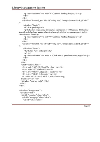 Library Management System
<p class="readmore"><a href="#">Continue Reading &raquo;</a></p>
</div>
</div>
<div class="featured_box" id="fc4"><img src="../images/demo/slider/4.gif" alt=""
/>
<div class="floater">
<h2>E-Repository</h2>
<p>School of Engineering Library has a collection of 6000 cds and 2800 online
journals and also has a section where teachers upload their lectures notes and student
can download them.</p>
<p class="readmore"><a href="#">Continue Reading &raquo;</a></p>
</div>
</div>
<div class="featured_box" id="fc5"><img src="../images/demo/slider/5.gif" alt=""
/>
<div class="floater">
<h2>Latest News and events</h2>
<p></p>
<p class="readmore"><a href="#">Click here to go to latest news page;</a></p>
</div>
</div>
</div>
<ul id="featured_tabs">
<li><a href="#fc1">All About The Library</a></li>
<li><a href="#fc2">Existence</a></li>
<li><a href="#fc3">Collection of Books</a></li>
<li><a href="#fc4">E-Repository</a></li>
<li class="last"><a href="#fc5">Latest News &amp;
Events</a></li> </ul>
<div class="overlay_right"></div>
</div>
</div>
<div class="wrapper row3">
<div class="rnd">
<div id="container" class="clear">
<div id="homepage" class="clear">
<div id="left_column">
Page 33
 