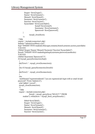 Library Management System
$regno= $row['regno'] ;
$name= $row['stuname'] ;
$branch= $row['branch'] ;
$semester= $row['semester'] ;
$section= $row['section'] ;
$yearofadm= $row['yearofadm'];
$email=$row['email'];
$username= $row['username'];
$password= $row['password'];
}
mysqli_close($con);
?>
<?php
require '../include/connection1.php';
$admin="admin@soelibrary.com";
$sql="INSERT INTO student(Libid,regno,stuname,branch,semester,section,yearofadm)
VALUES
('$libid','$regno','$name','$branch','$semester','$section','$yearofadm')";
$result="INSERT INTO studentlogin(logid,username,password,numbooks)
VALUES
('$libid','$username','$password','')";
if (!mysqli_query($connection,$sql))
{
die('Error1: ' . mysqli_error($connection));
}
else if (!mysqli_query($connection,$result))
{
die('Error2: ' . mysqli_error($connection));
}
else
mail($email,"registrationdetails","you are registered pls login with ur email id and
password","From: $adminn");
echo"added 1 record";
mysqli_close($connection);
?>
<?php
require '../include/connection.php';
$result = mysqli_query($con,"SELECT * FROM
student"); while($row = mysqli_fetch_array($result)) {
$libid=$row['libid'] ;
$regno= $row['regno'] ;
$name= $row['stuname'] ;
$branch= $row['branch'] ;
$semester= $row['semester'] ;
$section= $row['section'] ;
Page 37
 