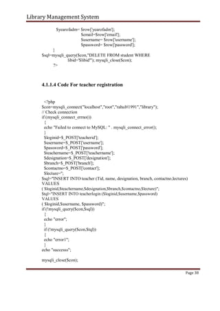 Library Management System
$yearofadm= $row['yearofadm'];
$email=$row['email'];
$username= $row['username'];
$password= $row['password'];
}
$sql=mysqli_query($con,"DELETE FROM student WHERE
libid='$libid'"); mysqli_close($con);
?>
4.1.1.4 Code For teacher registration
<?php
$con=mysqli_connect("localhost","root","rahul#1991","library");
// Check connection
if (mysqli_connect_errno())
{
echo "Failed to connect to MySQL: " . mysqli_connect_error();
}
$loginid=$_POST['teacherid'];
$username=$_POST['username'];
$password=$_POST['password'];
$teachername=$_POST['teachername'];
$designation=$_POST['designation'];
$branch=$_POST['branch'];
$contactno=$_POST['contact'];
$lecture='';
$sql="INSERT INTO teacher (Tid, name, designation, branch, contactno,lectures)
VALUES
( $loginid,$teachername,$designation,$branch,$contactno,$lecture)";
$tql="INSERT INTO teacherlogin ($loginid,$username,$password)
VALUES
( $loginid,$username, $password)";
if (!mysqli_query($con,$sql))
{
echo "error";
}
if (!mysqli_query($con,$tql))
{
echo "error1";
}
echo "successs";
mysqli_close($con);
Page 38
 