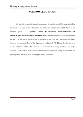 Library Management System
ACKNOWLEDGEMENT
We take this occasion to thank God, almighty for blessing us with his grace and taking
our endeavor to a successful culmination. We extend our sincere and heartfelt thanks to our
esteemed guide, Er. Dipendra Kumar Air,Mr.Prakash Saud,Mr.Ramesh Pd.
Bhatta,Mr.Shiv Shankar Pant,Mr.Karn Dev Bhatta for providing us with the right guidance
and advice at the crucial junctures and for showing me the right way. We extend our sincere
thanks to our respected Head of the department Mr.Ramesh Pd. Bhatta, for allowing us to
use the facilities available. We would like to thank the other faculty members also, at this
occasion. Last but not the least, we would like to thank our friends and family for the support and
encouragement they have given us during the course of our work.
Page 3
 