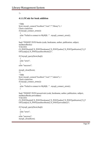 Library Management System
?>
4.1.1.5Code for book addition
<?php
$con=mysqli_connect("localhost","root","","library"); //
Check connection
if (mysqli_connect_errno())
{
echo "Failed to connect to MySQL: " . mysqli_connect_error();
}
$sql="INSERT INTO books (code, bookname, author, publication, subject,
numberofbooks)
VALUES
('$_POST[bookid]','$_POST[bookname]','$_POST[author]','$_POST[publication]','$_P
OST[subject]','$_POST[numberofbooks]')";
if (!mysqli_query($con,$sql))
{
echo "error";
}
echo "successs";
mysqli_close($con);
?>
<?php
$con=mysqli_connect("localhost","root","","admin"); //
Check connection
if (mysqli_connect_errno())
{
echo "Failed to connect to MySQL: " . mysqli_connect_error();
}
$sql="INSERT INTO newarrivals (code, bookname, author, publication, subject,
numberofbooks,arrivaldate)
VALUES
('$_POST[bookid]','$_POST[bookname]','$_POST[author]','$_POST[publication]','$_P
OST[subject]','$_POST[numberofbooks]','$_POST[arrivaldate]')";
if (!mysqli_query($con,$sql))
{
echo "error";
}
echo "successs";
mysqli_close($con);
Page 39
 