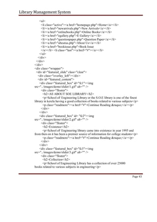Library Management System
<ul>
<li class="active"><a href="homepage.php">Home</a></li>
<li><a href="newarrivals.php">New Arrivals</a></li>
<li><a href="onlinebooks.php">Online Books</a></li>
<li><a href="egallery.php">E Gallery</a></li>
<li><a href="questionpaper.php">Question Paper</a></li>
<li><a href="aboutus.php">About Us</a></li>
<li><a href="bookissue.php">Book Issue
</a></li> <li class="last"><a href="#"></a></li>
</ul>
</div>
</div>
</div>
<div class="wrapper">
<div id="featured_slide" class="clear">
<div class="overlay_left"></div>
<div id="featured_content">
<div class="featured_box" id="fc1"><img
src="../images/demo/slider/1.gif" alt="" />
<div class="floater">
<h2>All ABOUT SOE LIBRARY</h2>
<p>School oF Engineering Library or the S.O.E library is one of the finest
library in kerela having a good collection of books related to various subjects</p>
<p class="readmore"><a href="#">Continue Reading &raquo;</a></p>
</div>
</div>
<div class="featured_box" id= "fc2"><img
src="../images/demo/slider/2.gif" alt="" />
<div class="floater">
<h2>Existence</h2>
<p>School oF Engineering library came into existence in year 1995 and
from then on it has been a premier source of information for college students</p>
<p class="readmore"><a href="#">Continue Reading &raquo;</a></p>
</div>
</div>
<div class="featured_box" id="fc3"><img
src="../images/demo/slider/3.gif" alt="" />
<div class="floater">
<h2>Collection</h2>
<p>School of Engineering Library has a collection of over 25000
books related to various subjects in engineering</p>
Page 43
 