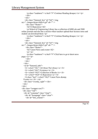 Library Management System
<p class="readmore"><a href="#">Continue Reading &raquo;</a></p>
</div>
</div>
<div class="featured_box" id="fc4"><img
src="../images/demo/slider/4.gif" alt="" />
<div class="floater">
<h2>E-Repository</h2>
<p>School oF Engineering Library has a collection of 6000 cds and 2800
online journals and also has a section where teachers upload their lectures notes and
student can download them.</p>
<p class="readmore"><a href="#">Continue Reading &raquo;</a></p>
</div>
</div>
<div class="featured_box" id="fc5"><img
src="../images/demo/slider/5.gif" alt="" />
<div class="floater">
<h2>Latest News and events</h2>
<p></p>
<p class="readmore"><a href="#">Click here to go to latest news
page;</a></p>
</div>
</div>
</div>
<ul id="featured_tabs">
<li><a href="#fc1">All About The Library</a></li>
<li><a href="#fc2">Existence</a></li>
<li><a href="#fc3">Collection of Books</a></li>
<li><a href="#fc4">E-Repository</a></li>
<li class="last"><a href="#fc5">Latest News &amp;
Events</a></li> </ul>
<div class="overlay_right"></div>
</div>
</div>
<div class="wrapper row3">
<div class="rnd">
<div id="container" class="clear">
<div id="homepage" class="clear">
<div id="left_column">
Page 44
 