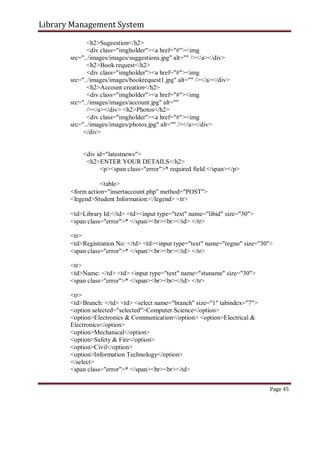 Library Management System
<h2>Sugeestion</h2>
<div class="imgholder"><a href="#"><img
src="../images/images/suggestions.jpg" alt="" /></a></div>
<h2>Book request</h2>
<div class="imgholder"><a href="#"><img
src="../images/images/bookrequest1.jpg" alt="" /></a></div>
<h2>Account creation</h2>
<div class="imgholder"><a href="#"><img
src="../images/images/account.jpg" alt=""
/></a></div> <h2>Photos</h2>
<div class="imgholder"><a href="#"><img
src="../images/images/photos.jpg" alt="" /></a></div>
</div>
<div id="latestnews">
<h2>ENTER YOUR DETAILS</h2>
<p><span class="error">* required field.</span></p>
<table>
<form action="insertaccount.php" method="POST">
<legend>Student Information:</legend> <tr>
<td>Library Id:</td> <td><input type="text" name="libid" size="30">
<span class="error">* </span><br><br></td> </tr>
<tr>
<td>Registration No: </td> <td><input type="text" name="regno" size="30">
<span class="error">* </span><br><br></td> </tr>
<tr>
<td>Name: </td> <td> <input type="text" name="stuname" size="30">
<span class="error">* </span><br><br></td> </tr>
<tr>
<td>Branch: </td> <td> <select name="branch" size="1" tabindex="7">
<option selected="selected">Computer Science</option>
<option>Electronics & Communication</option> <option>Electrical &
Electronics</option>
<option>Mechanical</option>
<option>Safety & Fire</option>
<option>Civil</option>
<option>Information Technology</option>
</select>
<span class="error">* </span><br><br></td>
Page 45
 