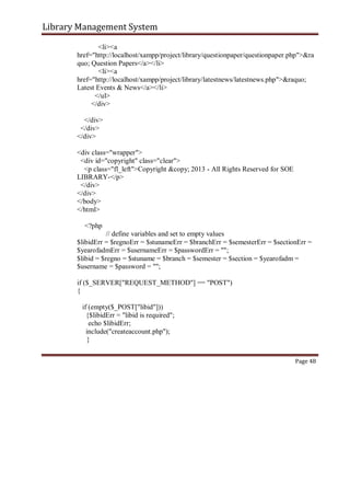 Library Management System
<li><a
href="http://localhost/xampp/project/library/questionpaper/questionpaper.php">&ra
quo; Question Papers</a></li>
<li><a
href="http://localhost/xampp/project/library/latestnews/latestnews.php">&raquo;
Latest Events & News</a></li>
</ul>
</div>
</div>
</div>
</div>
<div class="wrapper">
<div id="copyright" class="clear">
<p class="fl_left">Copyright &copy; 2013 - All Rights Reserved for SOE
LIBRARY-</p>
</div>
</div>
</body>
</html>
<?php
// define variables and set to empty values
$libidErr = $regnoErr = $stunameErr = $branchErr = $semesterErr = $sectionErr =
$yearofadmErr = $usernameErr = $passwordErr = "";
$libid = $regno = $stuname = $branch = $semester = $section = $yearofadm =
$username = $password = "";
if ($_SERVER["REQUEST_METHOD"] == "POST")
{
if (empty($_POST["libid"]))
{$libidErr = "libid is required";
echo $libidErr;
include("createaccount.php");
}
Page 48
 