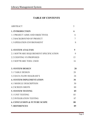 Library Management System
TABLE OF CONTENTS
ABSTRACT 5
1. INTRODUCTION 6
1.1 PROJECT AIMS AND OBJECTIVES 6
1.2 BACKGROUND OF PROJECT 7
1.3 OPERATION ENVIRONMENT 8
2. SYSTEM ANALYSIS 9
2.1 SOFTWARE REQUIREMENT SPECIFICATION 9
2.2 EXISTING VS PROPOSED 15
2.3 SOFTWARE TOOL USED 16
3. SYSTEM DESIGN 20
3.1 TABLE DESIGN 20
3.2 DATA FLOW DIAGRAM’S 24
4. SYSTEM IMPLEMENTATION 30
4.1 MODULE DESCRIPTION 30
4.2 SCREEN SHOTS 80
5. SYSTEM TESTING 85
5.1 UNIT TESTING 85
5.2 INTEGRATION TESTING 87
6. CONCLUSION & FUTURE SCOPE 88
7. REFERENCES 89
Page 4
 