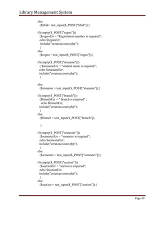 Library Management System
else
{$libid= test_input($_POST["libid"]);}
if (empty($_POST["regno"]))
{$regnoErr = "Registration number is required";
echo $regnoErr;
include("createaccount.php");
}
else
{$regno = test_input($_POST["regno"]);}
if (empty($_POST["stuname"]))
{ $stunameErr = "student name is required";
echo $stunameErr;
include("createaccount.php");
}
else
{$stuname = test_input($_POST["stuname"]);}
if (empty($_POST["branch"]))
{$branchErr = " branch is required" ;
echo $branchErr;
include("createaccount.php");
}
else
{$branch = test_input($_POST["branch"]);
}
if (empty($_POST["semester"]))
{$semesterErr = "semester is required";
echo $semesterErr;
include("createaccount.php");
}
else
{$semester = test_input($_POST["semester"]);}
if (empty($_POST["section"]))
{$sectionErr = "section is required";
echo $sectionErr;
include("createaccount.php");
}
else
{$section = test_input($_POST["section"]);}
Page 49
 