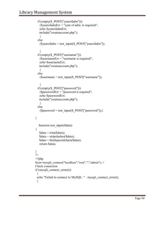Library Management System
if (empty($_POST["yearofadm"]))
{$yearofadmErr = "year of adm. is required";
echo $yearofadmErr;
include("createaccount.php");
}
else
{$yearofadm = test_input($_POST["yearofadm"]);
}
if (empty($_POST["username"]))
{$usernameErr = "username is required";
echo $usernameErr;
include("createaccount.php");
}
else
{$username = test_input($_POST["username"]);
}
if (empty($_POST["password"]))
{$passwordErr = "password is required";
echo $passwordErr;
include("createaccount.php");
}
else
{$password = test_input($_POST["password"]);}
}
function test_input($data)
{
$data = trim($data);
$data = stripslashes($data);
$data = htmlspecialchars($data);
return $data;
}
?>
<?php
$con=mysqli_connect("localhost","root","","admin"); //
Check connection
if (mysqli_connect_errno())
{
echo "Failed to connect to MySQL: " . mysqli_connect_error();
}
Page 50
 