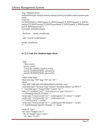 Library Management System
$sql="INSERT INTO
student(libid,regno,stuname,branch,semester,section,yearofadm,email,username,pass
word)
VALUES
('$_POST[libid]','$_POST[regno]','$_POST[stuname]','$_POST[branch]','$_POST[s
emester]','$_POST[section]','$_POST[yearofadm]','$_POST[email]','$_POST[userna
me]','$_POST[password]')";
if (!mysqli_query($con,$sql))
{
die('Error: ' . mysqli_error($con));
}
echo "wait for conformation";
mysqli_close($con);
?>
4.1.2.2 Code For Student login check
<?php
//Start session
session_start();
//Unset the variables stored in session
unset($_SESSION['SESS_username']);
unset($_SESSION['SESS_password']);
?>
<!DOCTYPE html>
<html xml:lang="EN" lang="EN" dir="ltr">
<head>
<title>SOE LIBRARY INFORMATION SYSTEM</title>
<meta http-equiv="Content-Type" content="text/html; charset=iso-8859-1"
/> <meta http-equiv="imagetoolbar" content="no" />
<link rel="stylesheet" href="../styles/layout.css" type="text/css" />
<!-- Homepage Specific Elements -->
<script type="text/javascript" src="../scripts/jquery-1.4.1.min.js"></script>
<script type="text/javascript" src="../scripts/jquery-ui-
1.7.2.custom.min.js"></script>
<script type="text/javascript" src="../scripts/jquery.tabs.setup.js"></script>
<!-- End Homepage Specific Elements --> </head>
<body id="top">
<div class="wrapper row1">
<div id="header" class="clear">
<div class="fl_left">
Page 51
 