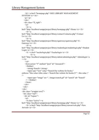 Library Management System
<h1><a href="homepage.php">SOE LIBRARY MANAGEMENT
SYSTEM</a></h1>
<p></p>
</div>
<div class="fl_right">
<ul>
<li><a
href="http://localhost/xampp/project/library/homepage.php">Home</a></li>
<li><a
href="http://localhost/xampp/project/library/contact/Contactus.php">Contact
Us</a></li>
<li><a
href="http://localhost/xampp/project/library/egateway/egateway.php">E-
Gateway</a></li>
<li><a
href="http://localhost/xampp/project/library/studentlogin/studentlogin.php">Student
Login</a></li>
<li ><a href="teacherlogin.php">Teacherlogin</a></li>
<li><a
href="http://localhost/xampp/project/library/admin/adminlogin.php">Adminlogin</a
></li>
</ul>
<form action="#" method="post" id="sitesearch">
<fieldset>
<strong>Search:</strong>
<input type="text" value="Search Our webiste for books;"
onfocus="this.value=(this.value=='Search Our website for books;')? '' : this.value ;"
/>
<input type="image" src="../images/search.gif" id="search" alt="Search"
/> </fieldset>
</form>
</div>
</div>
</div>
<div class="wrapper row2">
<div class="rnd">
<div id="topnav">
<ul>
<li class="active"><a
href="http://localhost/xampp/project/library/homepage.php">Home</a></li>
<li><a href="http://localhost/xampp/project/library/newarrivals.php">New
Arrivals</a></li>
Page 52
 