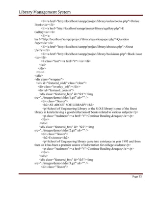 Library Management System
<li><a href="http://localhost/xampp/project/library/onlinebooks.php">Online
Books</a></li>
<li><a href="http://localhost/xampp/project/library/egallery.php">E
Gallery</a></li>
<li><a
href="http://localhost/xampp/project/library/questionpaper.php">Question
Paper</a></li>
<li><a href="http://localhost/xampp/project/library/aboutus.php">About
Us</a></li>
<li><a href="http://localhost/xampp/project/library/bookissue.php">Book Issue
</a></li>
<li class="last"><a href="#"></a></li>
</ul>
</div>
</div>
</div>
<div class="wrapper">
<div id="featured_slide" class="clear">
<div class="overlay_left"></div>
<div id="featured_content">
<div class="featured_box" id="fc1"><img
src="../images/demo/slider/1.gif" alt="" />
<div class="floater">
<h2>All ABOUT SOE LIBRARY</h2>
<p>School oF Engineering Library or the S.O.E library is one of the finest
library in kerela having a good collection of books related to various subjects</p>
<p class="readmore"><a href="#">Continue Reading &raquo;</a></p>
</div>
</div>
<div class="featured_box" id= "fc2"><img
src="../images/demo/slider/2.gif" alt="" />
<div class="floater">
<h2>Existence</h2>
<p>School oF Engineering library came into existence in year 1995 and from
then on it has been a premier source of information for college students</p>
<p class="readmore"><a href="#">Continue Reading &raquo;</a></p>
</div>
</div>
<div class="featured_box" id="fc3"><img
src="../images/demo/slider/3.gif" alt="" />
<div class="floater">
Page 53
 