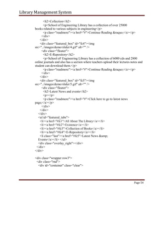 Library Management System
<h2>Collection</h2>
<p>School of Engineering Library has a collection of over 25000
books related to various subjects in engineering</p>
<p class="readmore"><a href="#">Continue Reading &raquo;</a></p>
</div>
</div>
<div class="featured_box" id="fc4"><img
src="../images/demo/slider/4.gif" alt="" />
<div class="floater">
<h2>E-Repository</h2>
<p>School oF Engineering Library has a collection of 6000 cds and 2800
online journals and also has a section where teachers upload their lectures notes and
student can download them.</p>
<p class="readmore"><a href="#">Continue Reading &raquo;</a></p>
</div>
</div>
<div class="featured_box" id="fc5"><img
src="../images/demo/slider/5.gif" alt="" />
<div class="floater">
<h2>Latest News and events</h2>
<p></p>
<p class="readmore"><a href="#">Click here to go to latest news
page;</a></p>
</div>
</div>
</div>
<ul id="featured_tabs">
<li><a href="#fc1">All About The Library</a></li>
<li><a href="#fc2">Existence</a></li>
<li><a href="#fc3">Collection of Books</a></li>
<li><a href="#fc4">E-Repository</a></li>
<li class="last"><a href="#fc5">Latest News &amp;
Events</a></li> </ul>
<div class="overlay_right"></div>
</div>
</div>
<div class="wrapper row3">
<div class="rnd">
<div id="container" class="clear">
Page 54
 