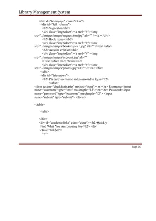 Library Management System
<div id="homepage" class="clear">
<div id="left_column">
<h2>Sugeestion</h2>
<div class="imgholder"><a href="#"><img
src="../images/images/suggestions.jpg" alt="" /></a></div>
<h2>Book request</h2>
<div class="imgholder"><a href="#"><img
src="../images/images/bookrequest1.jpg" alt="" /></a></div>
<h2>Account creation</h2>
<div class="imgholder"><a href="#"><img
src="../images/images/account.jpg" alt=""
/></a></div> <h2>Photos</h2>
<div class="imgholder"><a href="#"><img
src="../images/images/photos.jpg" alt="" /></a></div>
</div>
<div id="latestnews">
<h2>Pls enter username and password to login</h2>
<table>
<form action="checklogin.php" method="post"><br><br> Username:<input
name="username" type="text" maxlength="12"><br><br> Password:<input
name="password" type="password" maxlength="12"> <input
name="submit" type="submit"> </form>
</table>
</div>
</div>
<div id="academiclinks" class="clear"> <h2>Quickly
Find What You Are Looking For</h2> <div
class="linkbox">
<ul>
Page 55
 