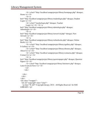Library Management System
<li><a href="http://localhost/xampp/project/library/homepage.php">&raquo;
Home</a></li>
<li><a
href="http://localhost/xampp/project/library/studentlogin.php">&raquo; Student
Login</a></li>
<li><a href="teacherlogin.php">&raquo; Teacher
Login</a></li> <li><a
href="http://localhost/xampp/project/library/adminlogin.php">&raquo;
Adminlogin</a></li>
<li><a
href="http://localhost/xampp/project/library/newarrival.php">&raquo; New
Arrivals</a></li>
<li><a
href="http://localhost/xampp/project/library/onlinebooks.php">&raquo; Online
Books</a></li>
<li><a href="http://localhost/xampp/project/library/egallery.php">&raquo;
E-Gallery</a></li>
<li><a href="http://localhost/xampp/project/library/aboutus.php">&raquo;
About Us</a></li>
<li><a href="http://localhost/xampp/project/library/contactus.php">&raquo;
Contact Us</a></li>
<li><a
href="http://localhost/xampp/project/library/questionpaper.php">&raquo; Question
Papers</a></li>
<li><a href="http://localhost/xampp/project/library/latestnews.php">&raquo;
Latest Events & News</a></li>
</ul>
</div>
</div>
</div>
</div>
<div class="wrapper">
<div id="copyright" class="clear">
<p class="fl_left">Copyright &copy; 2014 - All Rights Reserved for SOE
LIBRARY-</p>
Page 56
 