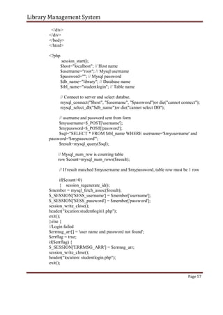 Library Management System
</div>
</div>
</body>
</html>
<?php
session_start();
$host="localhost"; // Host name
$username="root"; // Mysql username
$password=""; // Mysql password
$db_name="library"; // Database name
$tbl_name="studentlogin"; // Table name
// Connect to server and select databse.
mysql_connect("$host", "$username", "$password")or die("cannot connect");
mysql_select_db("$db_name")or die("cannot select DB");
// username and password sent from form
$myusername=$_POST['username'];
$mypassword=$_POST['password'];
$sql="SELECT * FROM $tbl_name WHERE username='$myusername' and
password='$mypassword'";
$result=mysql_query($sql);
// Mysql_num_row is counting table
row $count=mysql_num_rows($result);
// If result matched $myusername and $mypassword, table row must be 1 row
if($count>0)
{ session_regenerate_id();
$member = mysql_fetch_assoc($result);
$_SESSION['SESS_username'] = $member['username'];
$_SESSION['SESS_password'] = $member['password'];
session_write_close();
header("location:studentlogin1.php");
exit();
}else {
//Login failed
$errmsg_arr[] = 'user name and password not found';
$errflag = true;
if($errflag) {
$_SESSION['ERRMSG_ARR'] = $errmsg_arr;
session_write_close();
header("location: studentlogin.php");
exit();
Page 57
 
