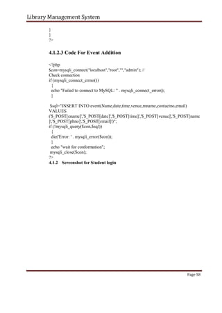 Library Management System
}
}
?>
4.1.2.3 Code For Event Addition
<?php
$con=mysqli_connect("localhost","root","","admin"); //
Check connection
if (mysqli_connect_errno())
{
echo "Failed to connect to MySQL: " . mysqli_connect_error();
}
$sql="INSERT INTO event(Name,date,time,venue,mname,contactno,email)
VALUES
('$_POST[ename]','$_POST[date]','$_POST[time]','$_POST[venue]','$_POST[name
]','$_POST[phno]','$_POST[email]')";
if (!mysqli_query($con,$sql))
{
die('Error: ' . mysqli_error($con));
}
echo "wait for conformation";
mysqli_close($con);
?>
4.1.2 Screenshot for Student login
Page 58
 