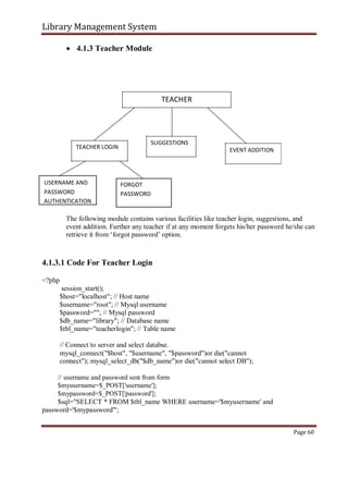 Library Management System
 4.1.3 Teacher Module
TEACHER
TEACHER LOGIN
SUGGESTIONS
EVENT ADDITION
USERNAME AND FORGOT
PASSWORD PASSWORD
AUTHENTICATION
The following module contains various facilities like teacher login, suggestions, and
event addition. Further any teacher if at any moment forgets his/her password he/she can
retrieve it from ‘forgot password’ option.
4.1.3.1 Code For Teacher Login
<?php
session_start();
$host="localhost"; // Host name
$username="root"; // Mysql username
$password=""; // Mysql password
$db_name="library"; // Database name
$tbl_name="teacherlogin"; // Table name
// Connect to server and select databse.
mysql_connect("$host", "$username", "$password")or die("cannot
connect"); mysql_select_db("$db_name")or die("cannot select DB");
// username and password sent from form
$myusername=$_POST['username'];
$mypassword=$_POST['password'];
$sql="SELECT * FROM $tbl_name WHERE username='$myusername' and
password='$mypassword'";
Page 60
 
